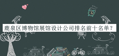鹿泉區(qū)博物館展館設計公司排名前十名單