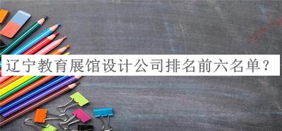 遼寧教育展館設(shè)計(jì)公司排名前六名單發(fā)布，值得一看
