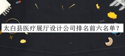 太白縣醫(yī)療展廳設(shè)計(jì)公司排名前六名單公布，良心推薦