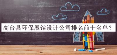 高臺縣環(huán)保展館設(shè)計(jì)公司排名前十名單公布，趕快收藏
