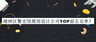港閘區(qū)警史館展館設(shè)計公司TOP前五名單發(fā)布，良心推薦