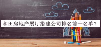 和田房地產(chǎn)展廳搭建公司排名前十名單發(fā)布，良心推薦