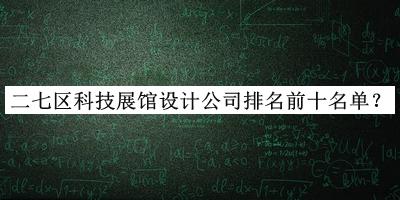 二七區(qū)科技展館設(shè)計公司排名前十名單揭曉，網(wǎng)友推薦