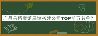 廣昌縣檔案館展館搭建公司TOP前五名單公開(kāi)，網(wǎng)友推薦