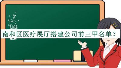 南和區(qū)醫(yī)療展廳搭建公司前三甲名單推出，值得一看