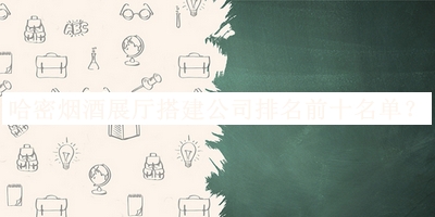 哈密煙酒展廳搭建公司排名前十名單發(fā)布，閱后既刪