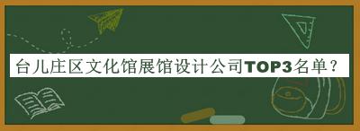 臺(tái)兒莊區(qū)文化館展館設(shè)計(jì)公司TOP3名單揭曉，網(wǎng)友推薦