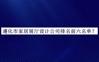遵化市家居展廳設(shè)計(jì)公司排名前六名單發(fā)布，值得一看