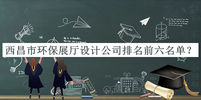 西昌市環(huán)保展廳設(shè)計公司排名前六名單公布，閱后既刪