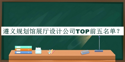 遵義規(guī)劃館展廳設計公司TOP前五名單推出，網(wǎng)友推薦
