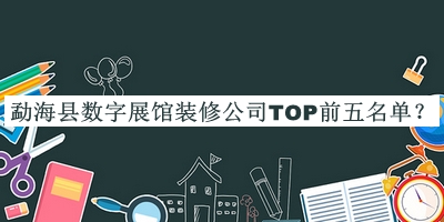 勐海縣數(shù)字展館裝修公司TOP前五名單揭曉，閱后既刪