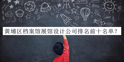 黃埔區(qū)檔案館展館設計公司排名前十名單公布，值得一看
