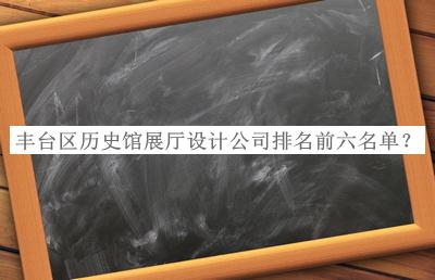 豐臺區(qū)歷史館展廳設(shè)計公司排名前六名單公布，網(wǎng)友推薦