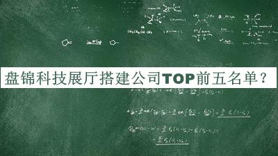 盤(pán)錦科技展廳搭建公司TOP前五名單發(fā)布，良心推薦